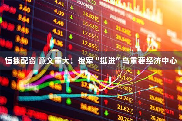 恒捷配资 意义重大！俄军“挺进”乌重要经济中心