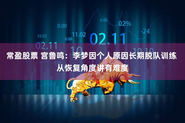 常盈股票 宫鲁鸣：李梦因个人原因长期脱队训练 从恢复角度讲有难度