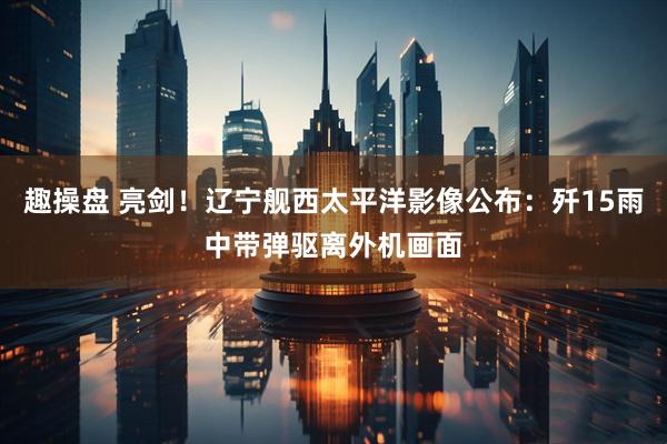趣操盘 亮剑！辽宁舰西太平洋影像公布：歼15雨中带弹驱离外机画面
