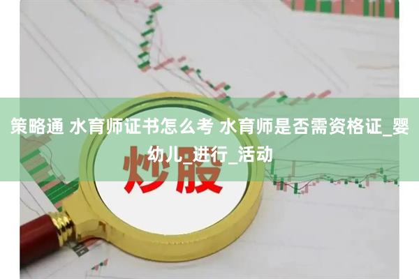 策略通 水育师证书怎么考 水育师是否需资格证_婴幼儿_进行_活动