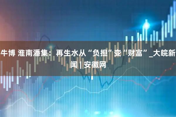 牛博 淮南潘集：再生水从“负担”变“财富”_大皖新闻 | 安徽网