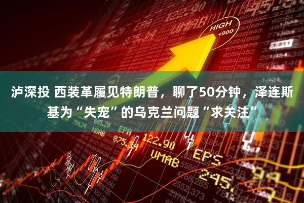 泸深投 西装革履见特朗普，聊了50分钟，泽连斯基为“失宠”的乌克兰问题“求关注”