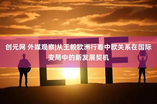 创元网 外媒观察|从王毅欧洲行看中欧关系在国际变局中的新发展契机