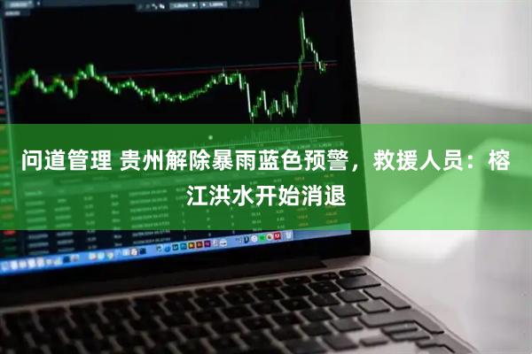 问道管理 贵州解除暴雨蓝色预警，救援人员：榕江洪水开始消退