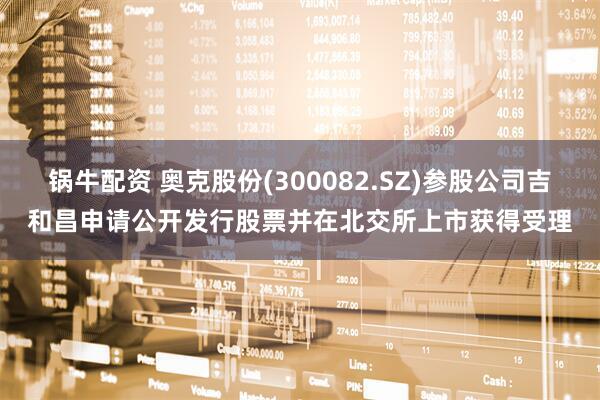 锅牛配资 奥克股份(300082.SZ)参股公司吉和昌申请公开发行股票并在北交所上市获得受理
