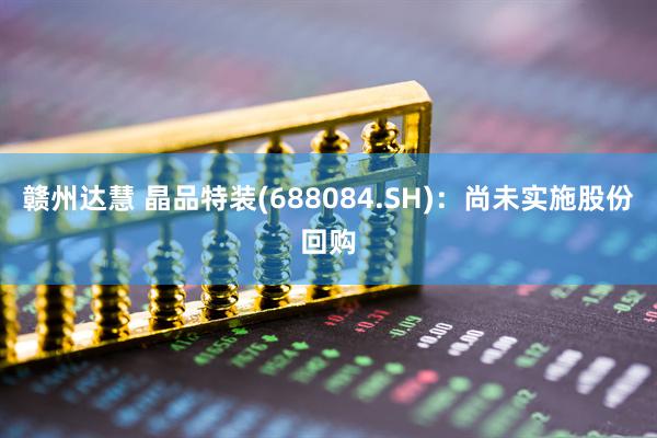赣州达慧 晶品特装(688084.SH)：尚未实施股份回购