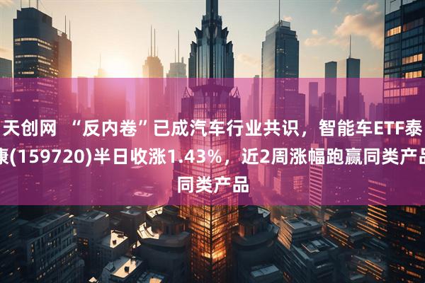 天创网  “反内卷”已成汽车行业共识，智能车ETF泰康(159720)半日收涨1.43%，近2周涨幅跑赢同类产品