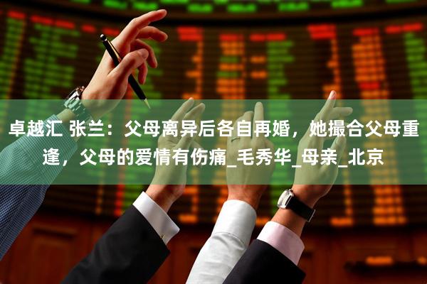 卓越汇 张兰：父母离异后各自再婚，她撮合父母重逢，父母的爱情有伤痛_毛秀华_母亲_北京