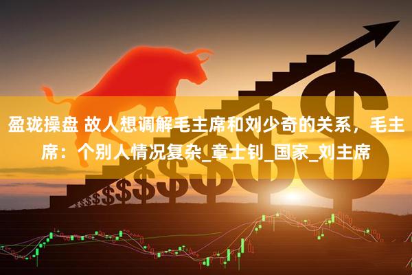 盈珑操盘 故人想调解毛主席和刘少奇的关系，毛主席：个别人情况复杂_章士钊_国家_刘主席