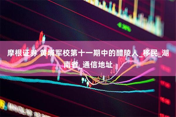 摩根证券 黄埔军校第十一期中的醴陵人_移民_湖南省_通信地址