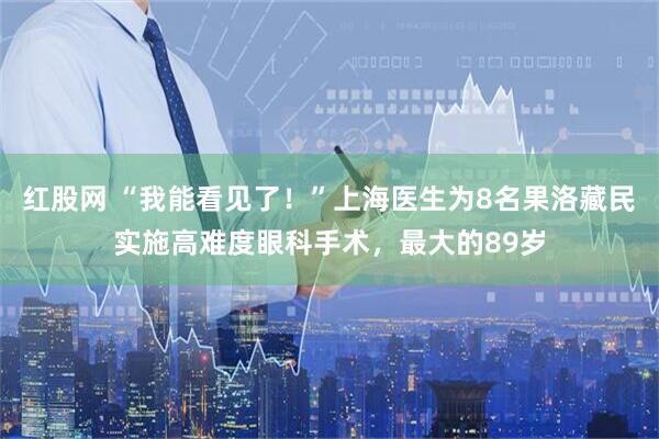 红股网 “我能看见了！”上海医生为8名果洛藏民实施高难度眼科手术，最大的89岁