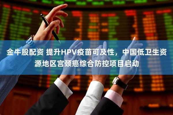 金牛股配资 提升HPV疫苗可及性，中国低卫生资源地区宫颈癌综合防控项目启动