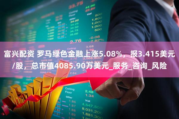 富兴配资 罗马绿色金融上涨5.08%，报3.415美元/股，总市值4085.90万美元_服务_咨询_风险