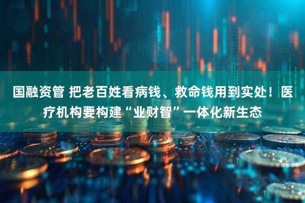 国融资管 把老百姓看病钱、救命钱用到实处！医疗机构要构建“业财智”一体化新生态