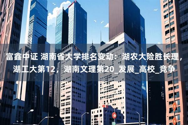 富鑫中证 湖南省大学排名变动：湖农大险胜长理，湖工大第12，湖南文理第20_发展_高校_竞争