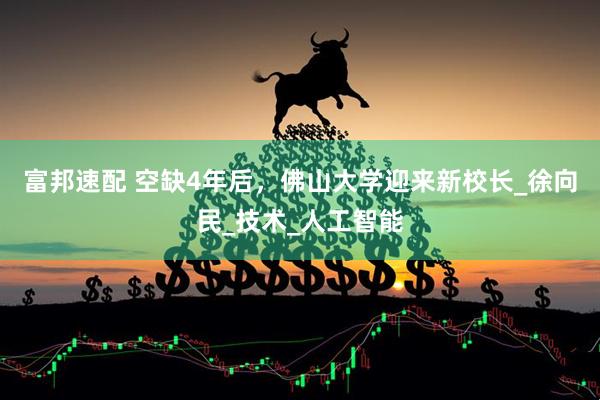 富邦速配 空缺4年后，佛山大学迎来新校长_徐向民_技术_人工智能
