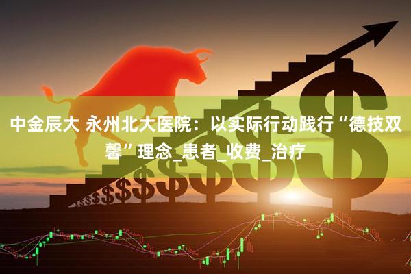 中金辰大 永州北大医院：以实际行动践行“德技双馨”理念_患者_收费_治疗