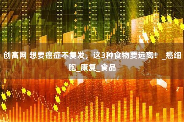 创高网 想要癌症不复发，这3种食物要远离！_癌细胞_康复_食品