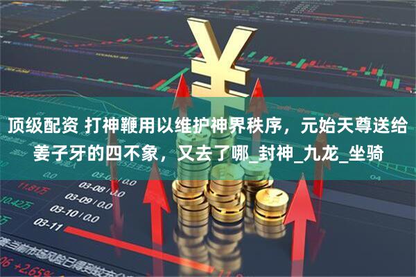顶级配资 打神鞭用以维护神界秩序，元始天尊送给姜子牙的四不象，又去了哪_封神_九龙_坐骑