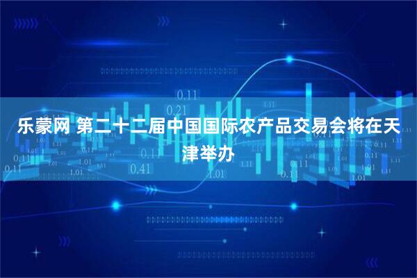 乐蒙网 第二十二届中国国际农产品交易会将在天津举办