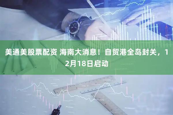 美通美股票配资 海南大消息！自贸港全岛封关，12月18日启动