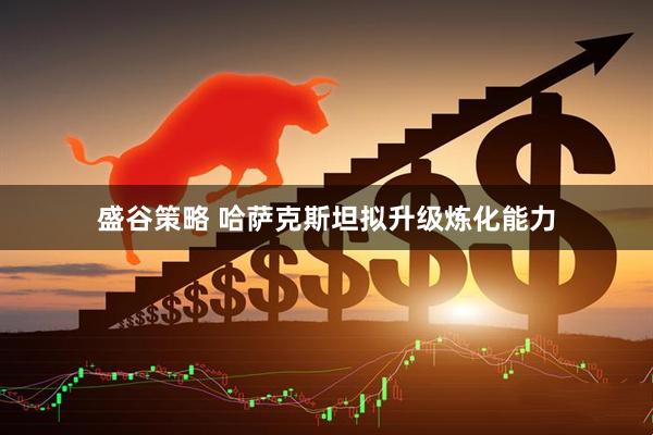 盛谷策略 哈萨克斯坦拟升级炼化能力