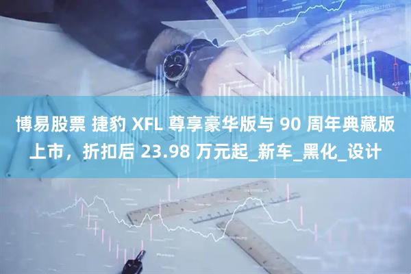 博易股票 捷豹 XFL 尊享豪华版与 90 周年典藏版上市，折扣后 23.98 万元起_新车_黑化_设计