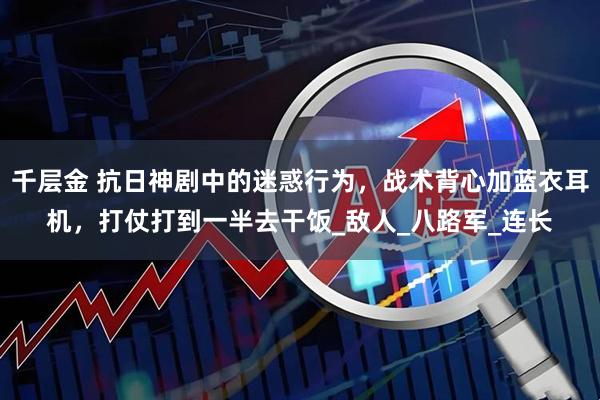 千层金 抗日神剧中的迷惑行为，战术背心加蓝衣耳机，打仗打到一半去干饭_敌人_八路军_连长