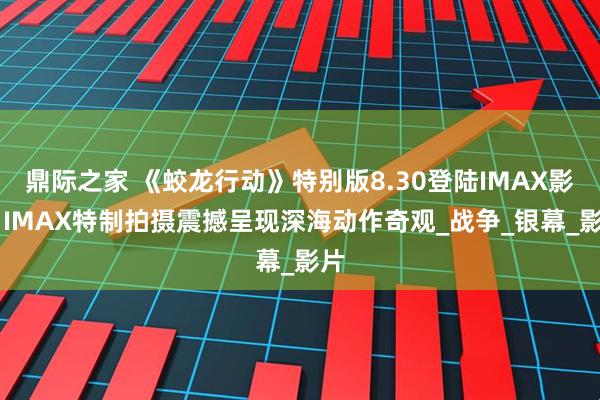 鼎际之家 《蛟龙行动》特别版8.30登陆IMAX影院 IMAX特制拍摄震撼呈现深海动作奇观_战争_银幕_影片