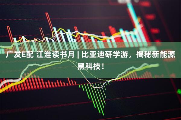 广发E配 江淮读书月 | 比亚迪研学游，揭秘新能源黑科技！