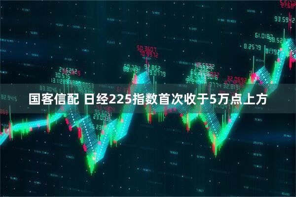 国客信配 日经225指数首次收于5万点上方