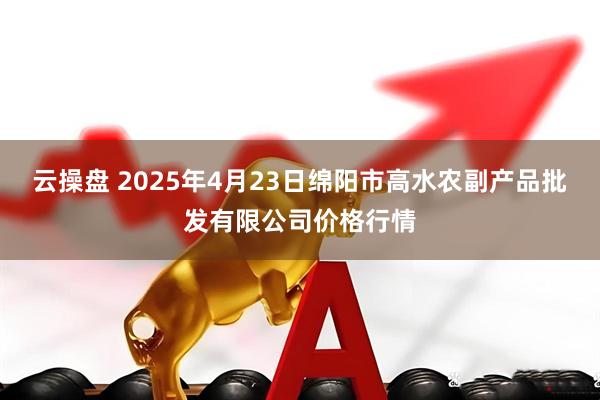 云操盘 2025年4月23日绵阳市高水农副产品批发有限公司价格行情