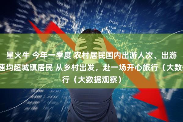 星火牛 今年一季度 农村居民国内出游人次、出游花费增速均超城镇居民 从乡村出发，赴一场开心旅行（大数据观察）